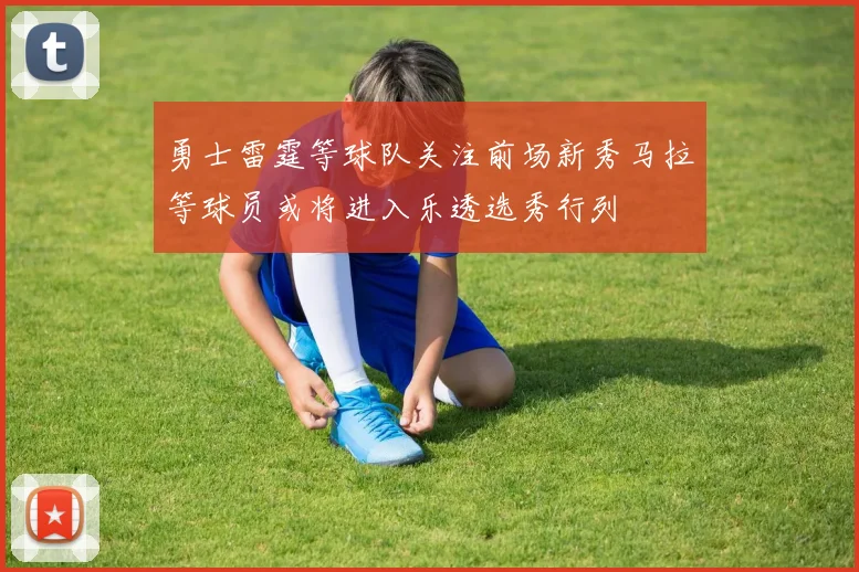 勇士雷霆等球队关注前场新秀马拉等球员或将进入乐透选秀行列