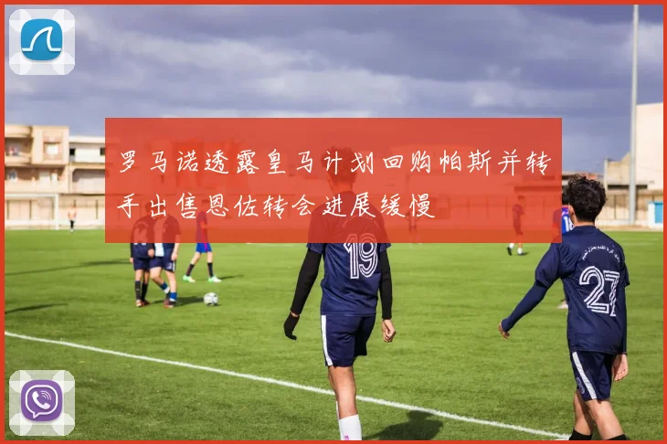 罗马诺透露皇马计划回购帕斯并转手出售恩佐转会进展缓慢