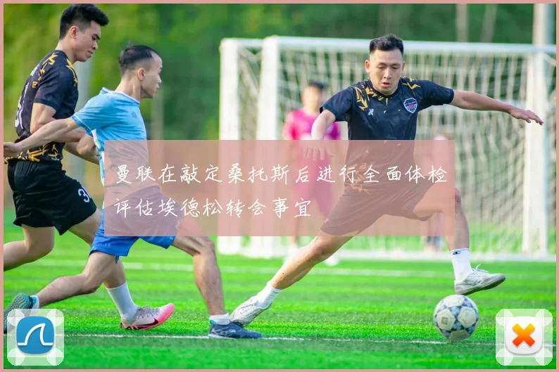 曼联在敲定桑托斯后进行全面体检评估埃德松转会事宜
