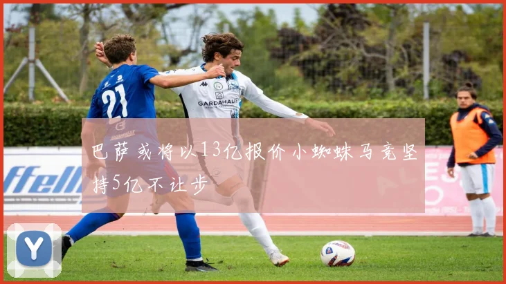巴萨或将以13亿报价小蜘蛛马竞坚持5亿不让步