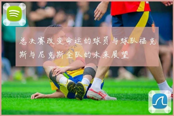 总决赛改变命运的球员与球队福克斯与尼克斯全队的未来展望